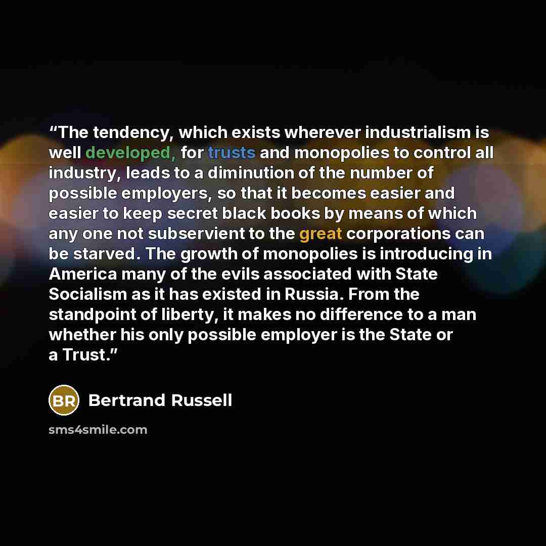 “The tendency, which exists wherever industrialism is well developed, for trusts and monopolies to control all industry, leads to a diminution of the number of possible employers, so that it becomes easier and easier to keep secret black books by means of which any one not subservient to the great…” quote by Bertrand Russell