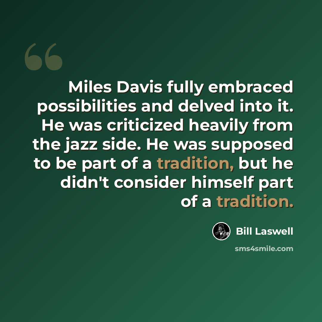 “Miles Davis fully embraced possibilities and delved into it. He was criticized heavily from the jazz side. He was supposed to be part of a tradition, but he didn't consider himself part of a tradition.” quote by Bill Laswell