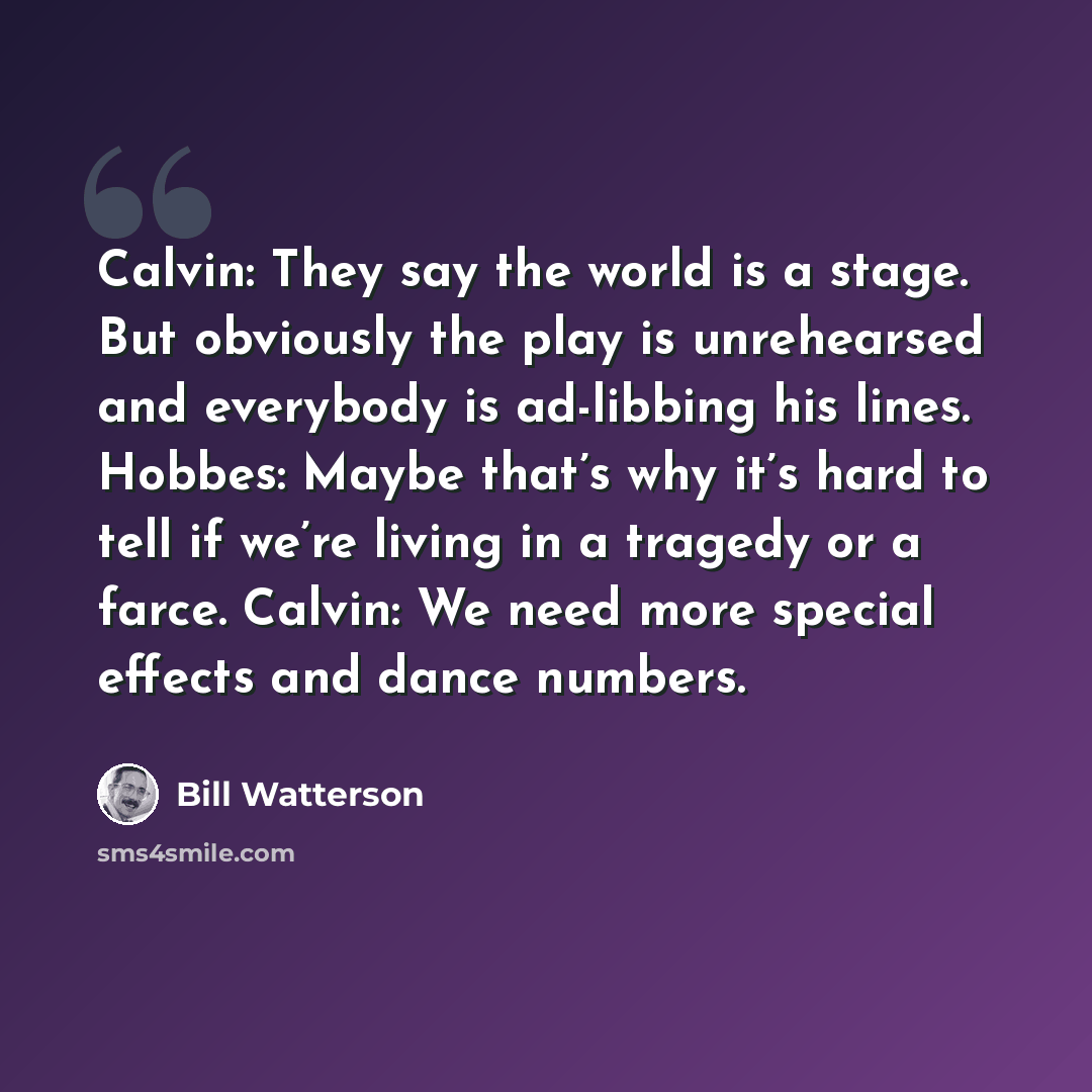 “Calvin: They say the world is a stage. But obviously the play is unrehearsed and everybody is ad-libbing his lines. Hobbes: Maybe that’s why it’s hard to tell if we’re living in a tragedy or a farce. Calvin: We need more special effects and dance numbers.” quote by Bill Watterson