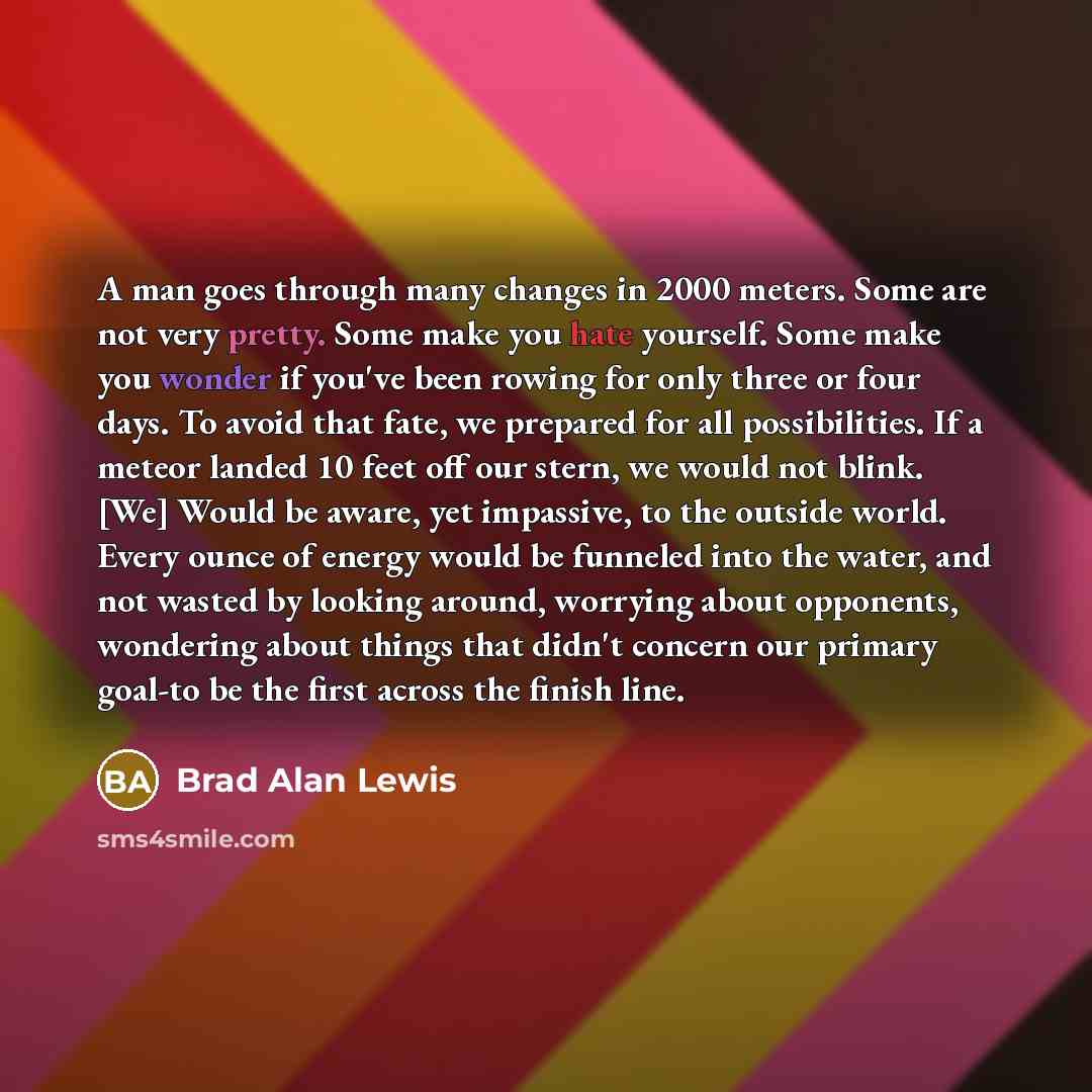 “A man goes through many changes in 2000 meters. Some are not very pretty. Some make you hate yourself. Some make you wonder if you've been rowing for only three or four days. To avoid that fate, we prepared for all possibilities. If a meteor landed 10 feet off our stern, we would not blink. [We]…” quote by Brad Alan Lewis