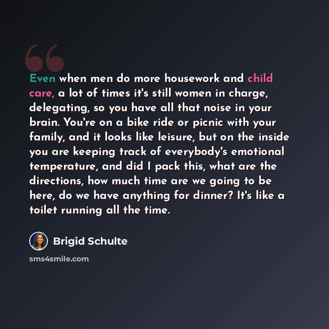 “Even when men do more housework and child care, a lot of times it's still women in charge, delegating, so you have all that noise in your brain. You're on a bike ride or picnic with your family, and it looks like leisure, but on the inside you are keeping track of everybody's emotional…” quote by Brigid Schulte