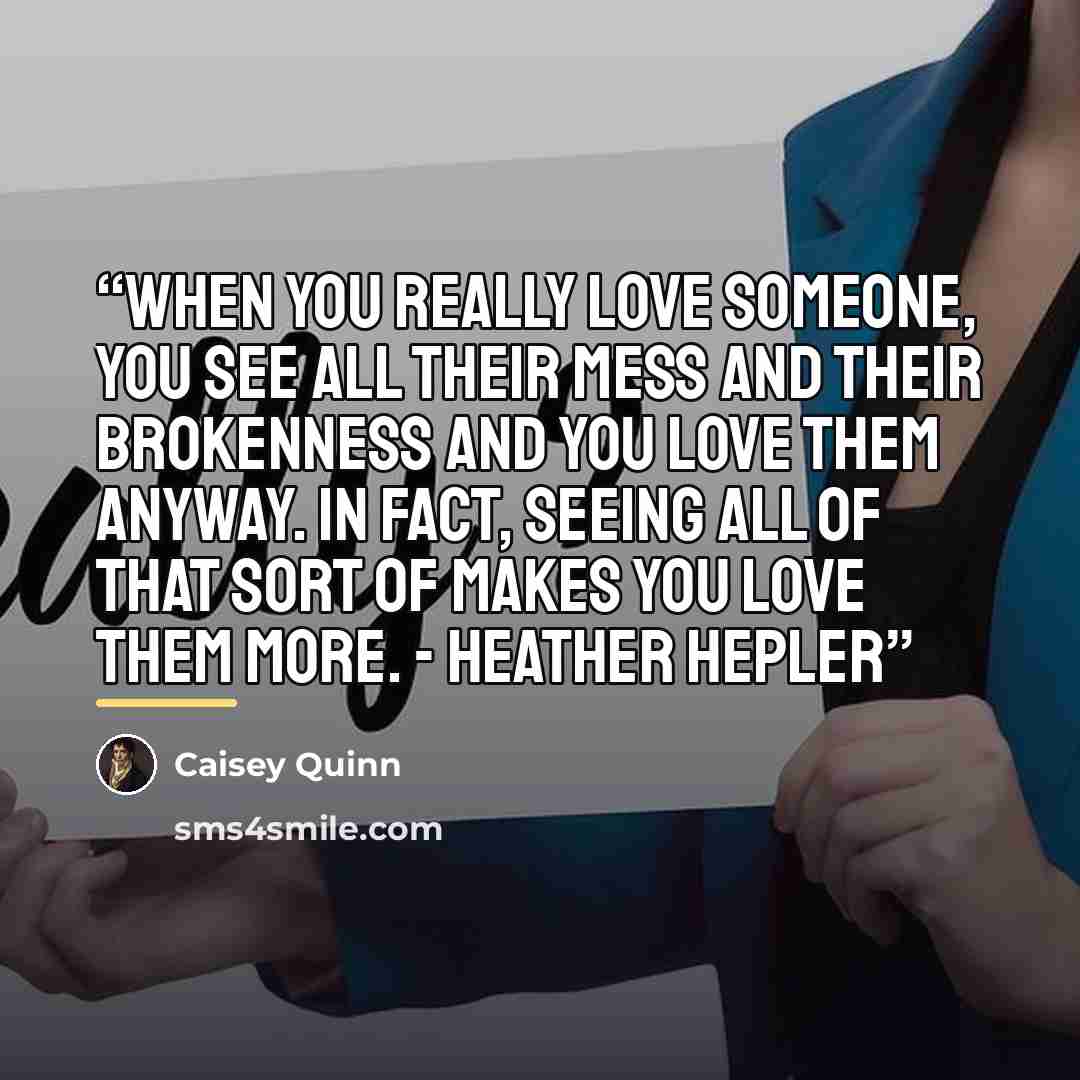 “When you really love someone, you see all their mess and their brokenness and you love them anyway. In fact, seeing all of that sort of makes you love them more. - Heather Hepler” quote by Caisey Quinn