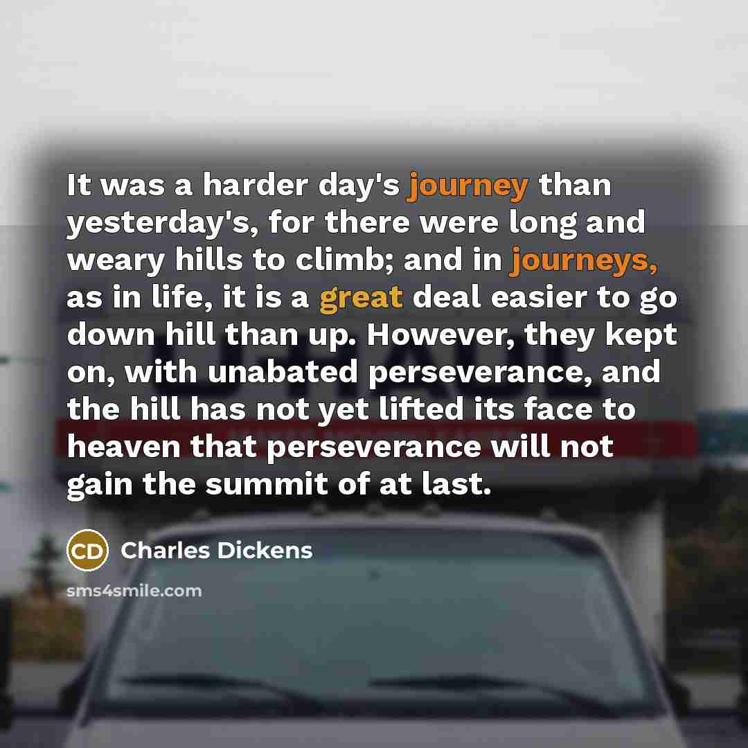 “It was a harder day's journey than yesterday's, for there were long and weary hills to climb; and in journeys, as in life, it is a great deal easier to go down hill than up. However, they kept on, with unabated perseverance, and the hill has not yet lifted its face to heaven that perseverance will…” quote by Charles Dickens