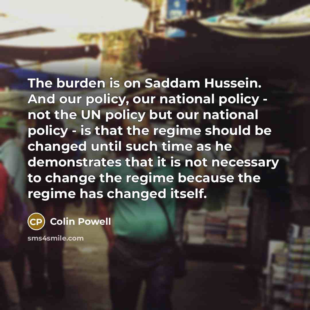 “The burden is on Saddam Hussein. And our policy, our national policy - not the UN policy but our national policy - is that the regime should be changed until such time as he demonstrates that it is not necessary to change the regime because the regime has changed itself.” quote by Colin Powell