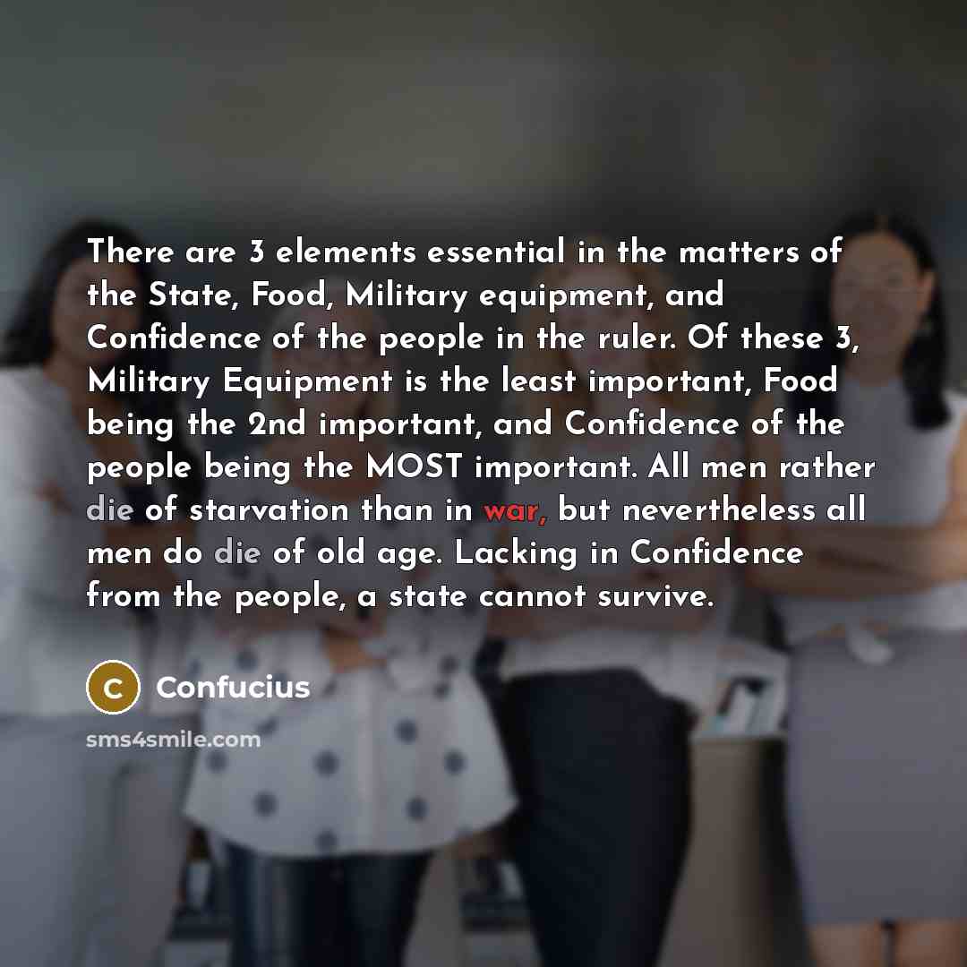 “There are 3 elements essential in the matters of the State, Food, Military equipment, and Confidence of the people in the ruler. Of these 3, Military Equipment is the least important, Food being the 2nd important, and Confidence of the people being the MOST important. All men rather die of…” quote by Confucius