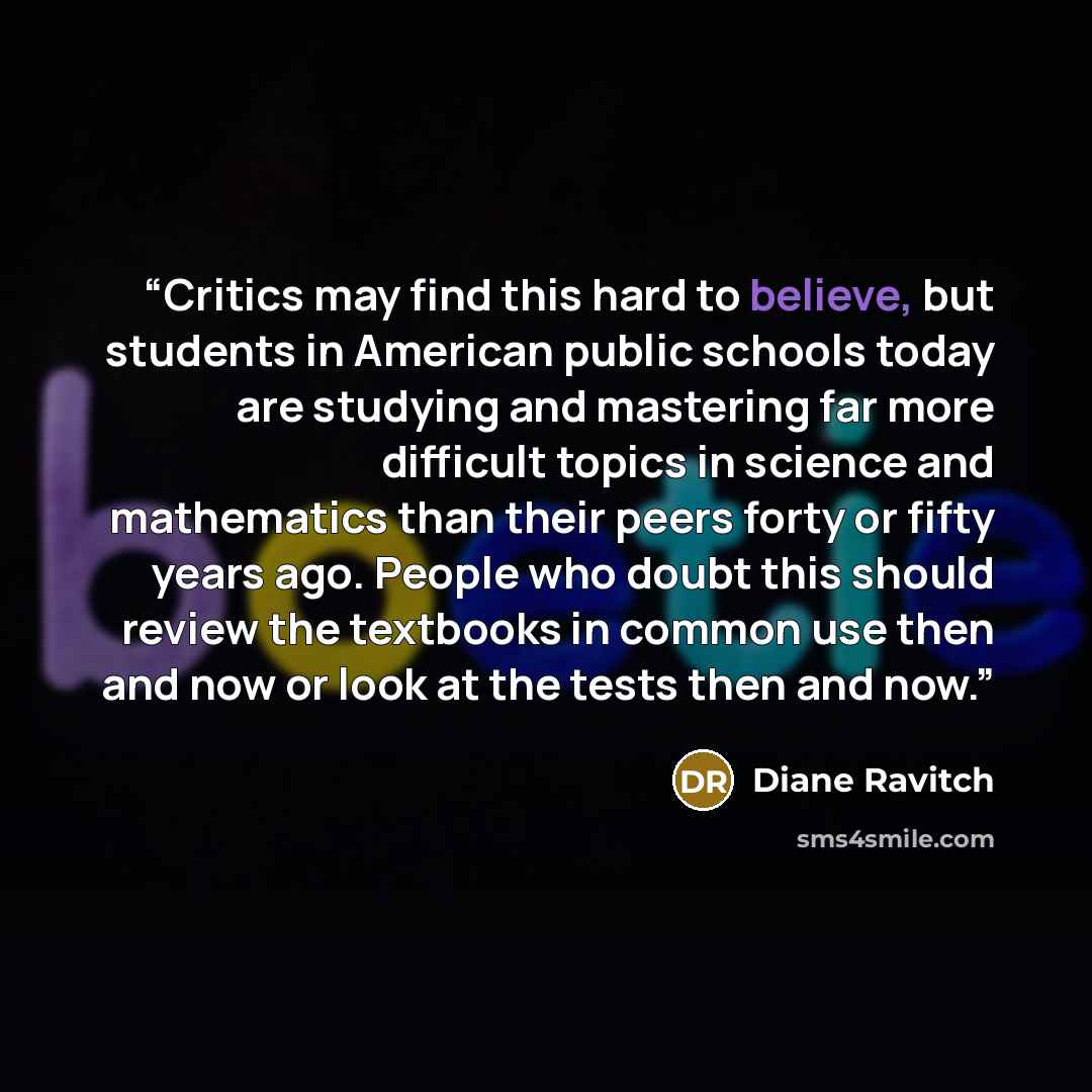 “Critics may find this hard to believe, but students in American public schools today are studying and mastering far more difficult topics in science and mathematics than their peers forty or fifty years ago. People who doubt this should review the textbooks in common use then and now or look at…” quote by Diane Ravitch