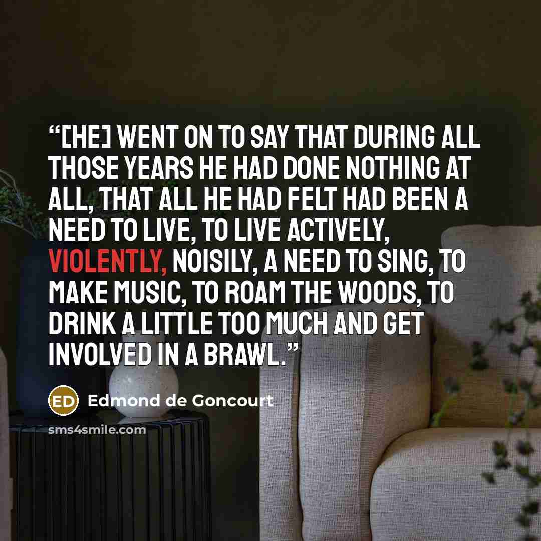 “[He] went on to say that during all those years he had done nothing at all, that all he had felt had been a need to live, to live actively, violently, noisily, a need to sing, to make music, to roam the woods, to drink a little too much and get involved in a brawl.” quote by Edmond De Goncourt