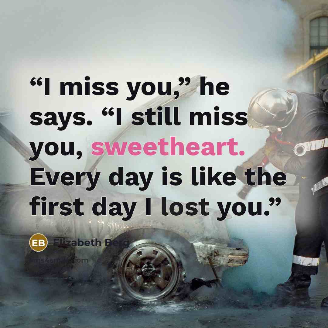 “I miss you,” he says. “I still miss you, sweetheart. Every day is like the first day I lost you.” quote by Elizabeth Berg
