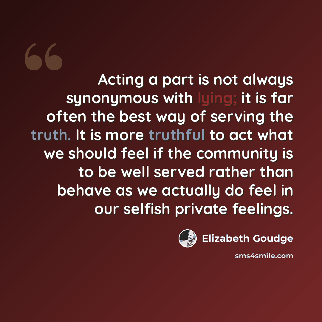 “Acting a part is not always synonymous with lying; it is far often the best way of serving the truth. It is more truthful to act what we should feel if the community is to be well served rather than behave as we actually do feel in our selfish private feelings.” quote by Elizabeth Goudge