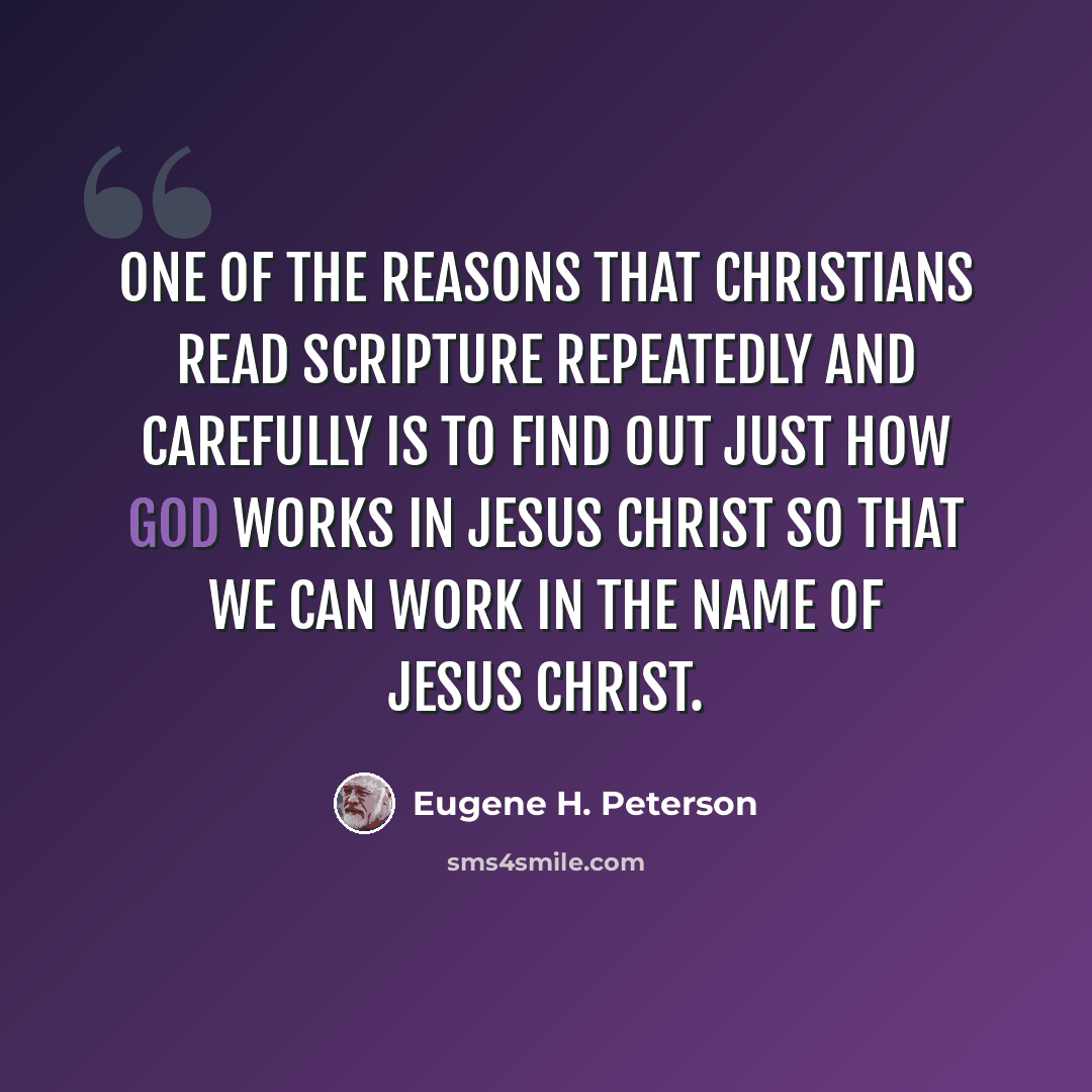 “One of the reasons that Christians read Scripture repeatedly and carefully is to find out just how God works in Jesus Christ so that we can work in the name of Jesus Christ.” quote by Eugene H. Peterson
