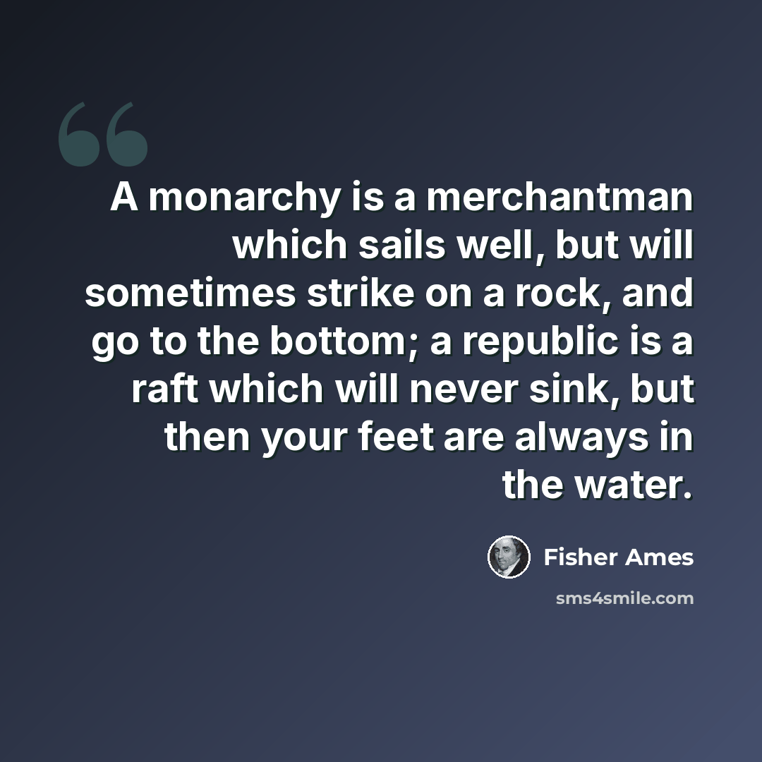 “A monarchy is a merchantman which sails well, but will sometimes strike on a rock, and go to the bottom; a republic is a raft which will never sink, but then your feet are always in the water.” quote by Fisher Ames