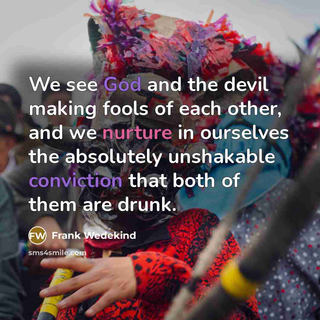 “We see God and the devil making fools of each other, and we nurture in ourselves the absolutely unshakable conviction that both of them are drunk.” quote by Frank Wedekind
