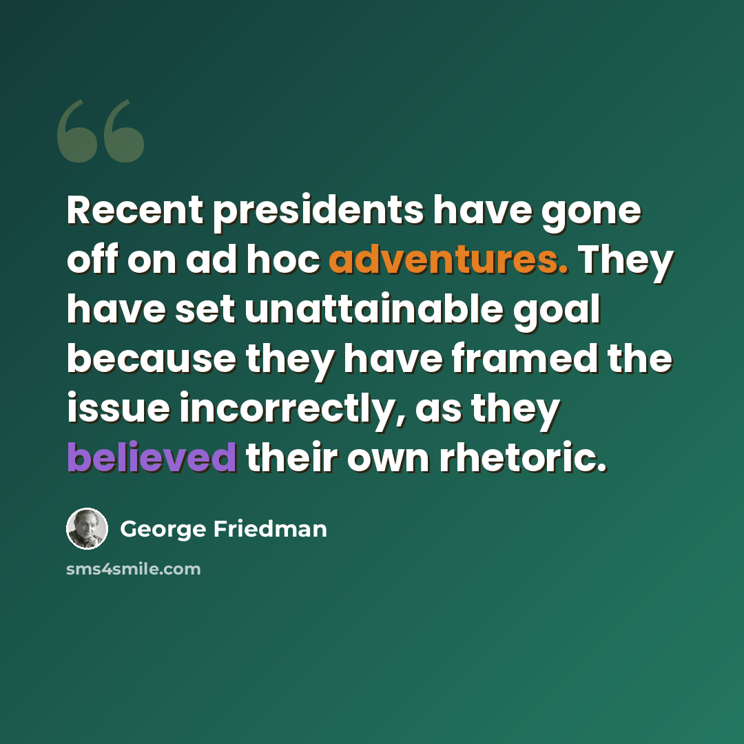 “Recent presidents have gone off on ad hoc adventures. They have set unattainable goal because they have framed the issue incorrectly, as they believed their own rhetoric.” quote by George Friedman