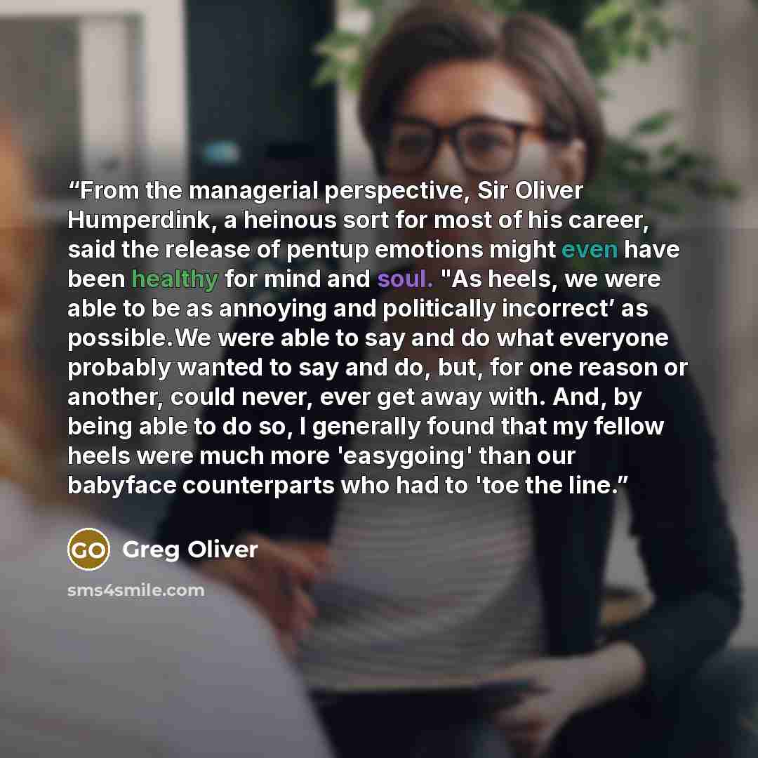 “From the managerial perspective, Sir Oliver Humperdink, a heinous sort for most of his career, said the release of pentup emotions might even have been healthy for mind and soul. "As heels, we were able to be as annoying and politically incorrect’ as possible.We were able to say and do what…” quote by Greg Oliver
