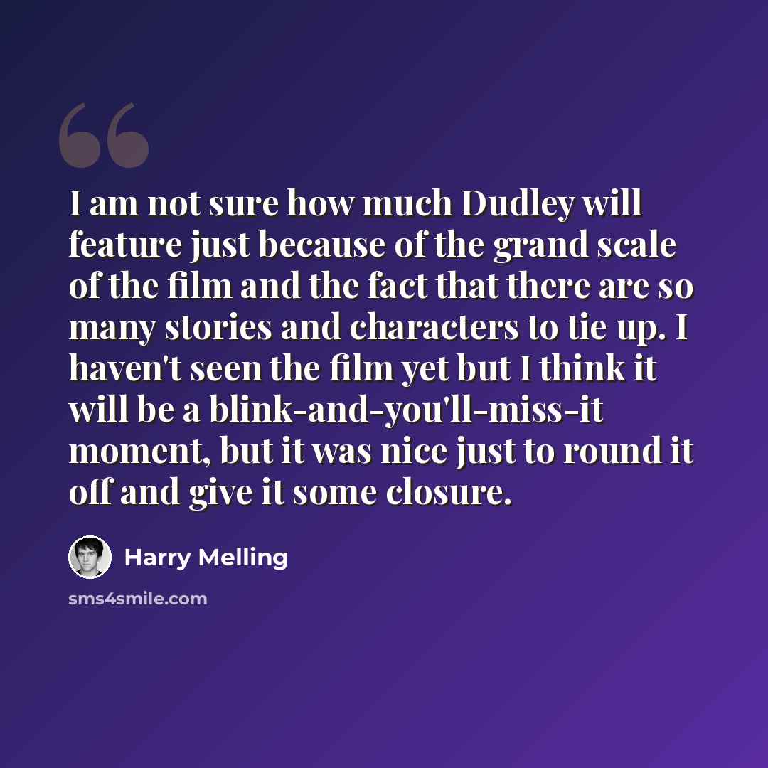 “I am not sure how much Dudley will feature just because of the grand scale of the film and the fact that there are so many stories and characters to tie up. I haven't seen the film yet but I think it will be a blink-and-you'll-miss-it moment, but it was nice just to round it off and give it some…” quote by Harry Melling