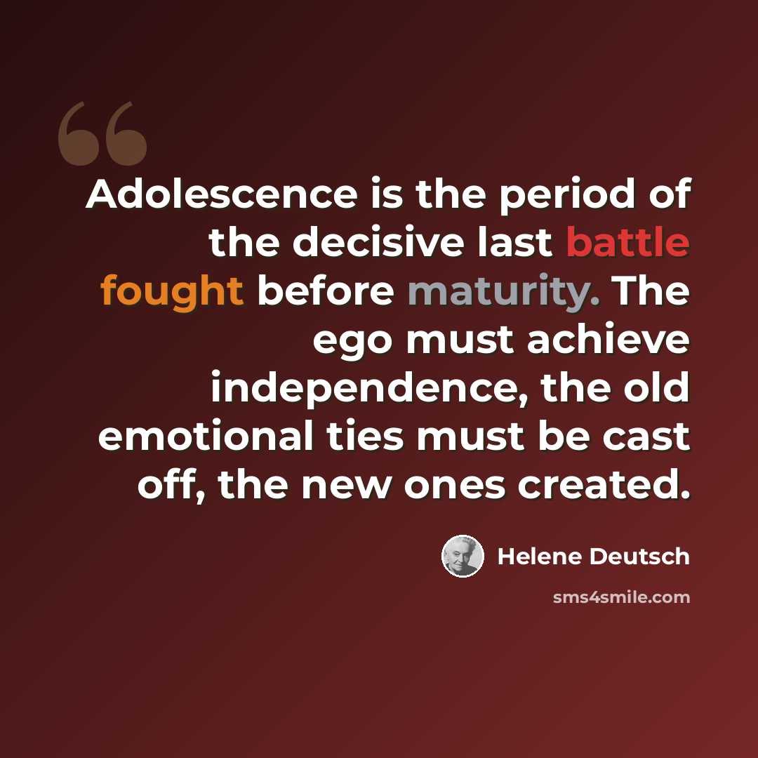 “Adolescence is the period of the decisive last battle fought before maturity. The ego must achieve independence, the old emotional ties must be cast off, the new ones created.” quote by Helene Deutsch