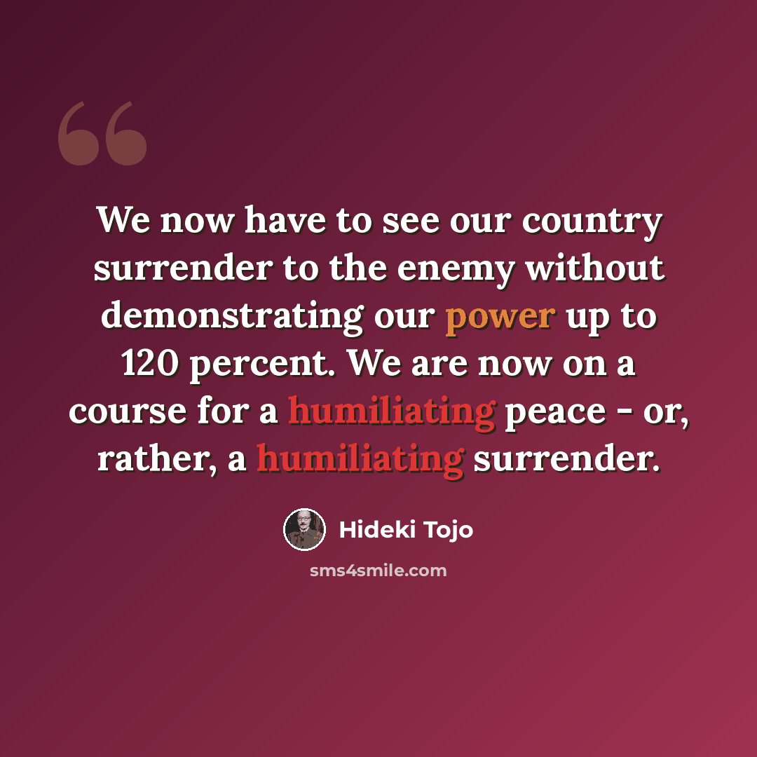 “We now have to see our country surrender to the enemy without demonstrating our power up to 120 percent. We are now on a course for a humiliating peace - or, rather, a humiliating surrender.” quote by Hideki Tojo