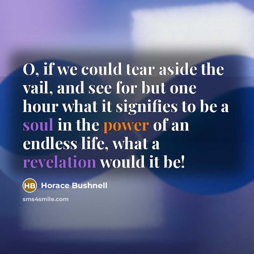 “O, if we could tear aside the vail, and see for but one hour what it signifies to be a soul in the power of an endless life, what a revelation would it be!” quote by Horace Bushnell