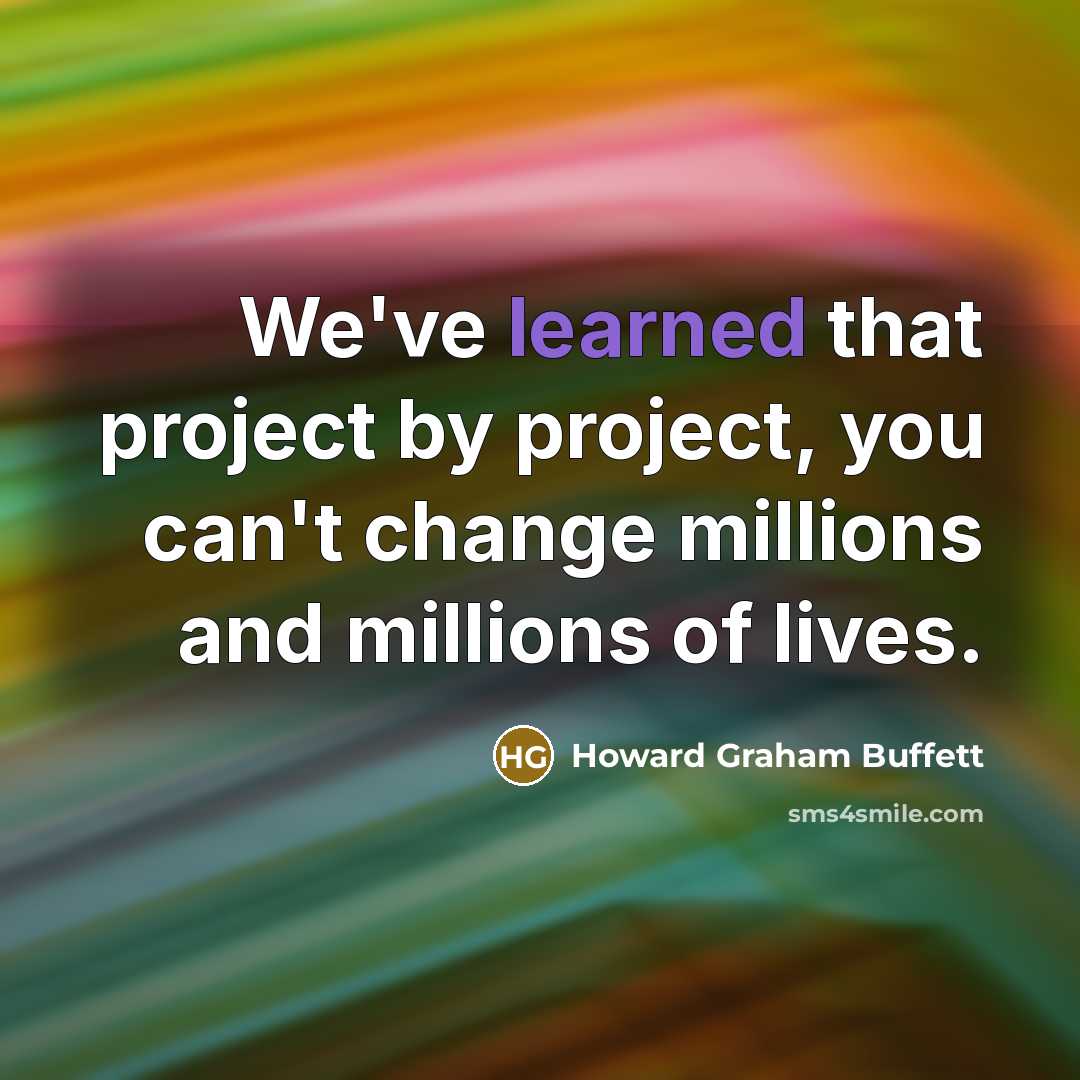 “We've learned that project by project, you can't change millions and millions of lives.” quote by Howard Graham Buffett