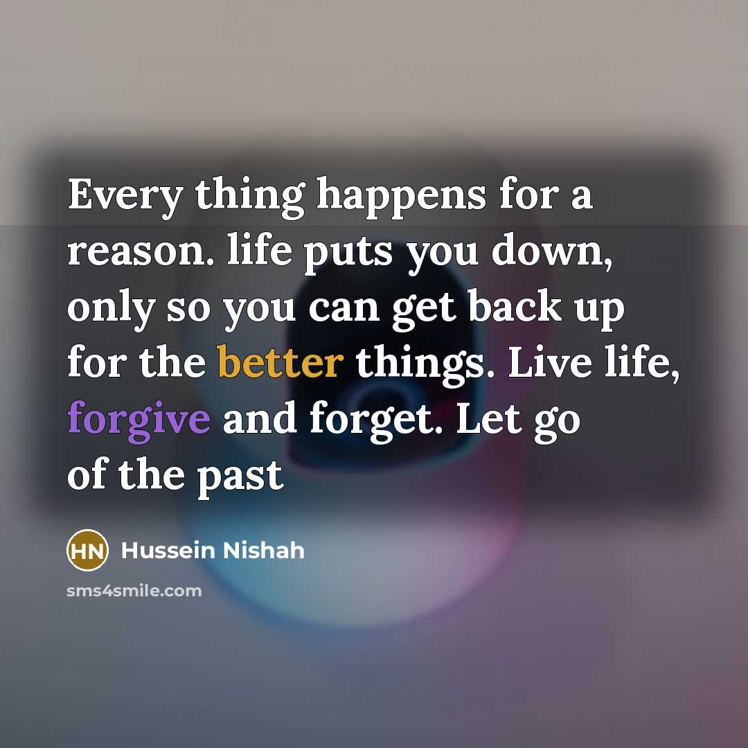 “Every thing happens for a reason. life puts you down, only so you can get back up for the better things. Live life, forgive and forget. Let go of the past” quote by Hussein Nishah