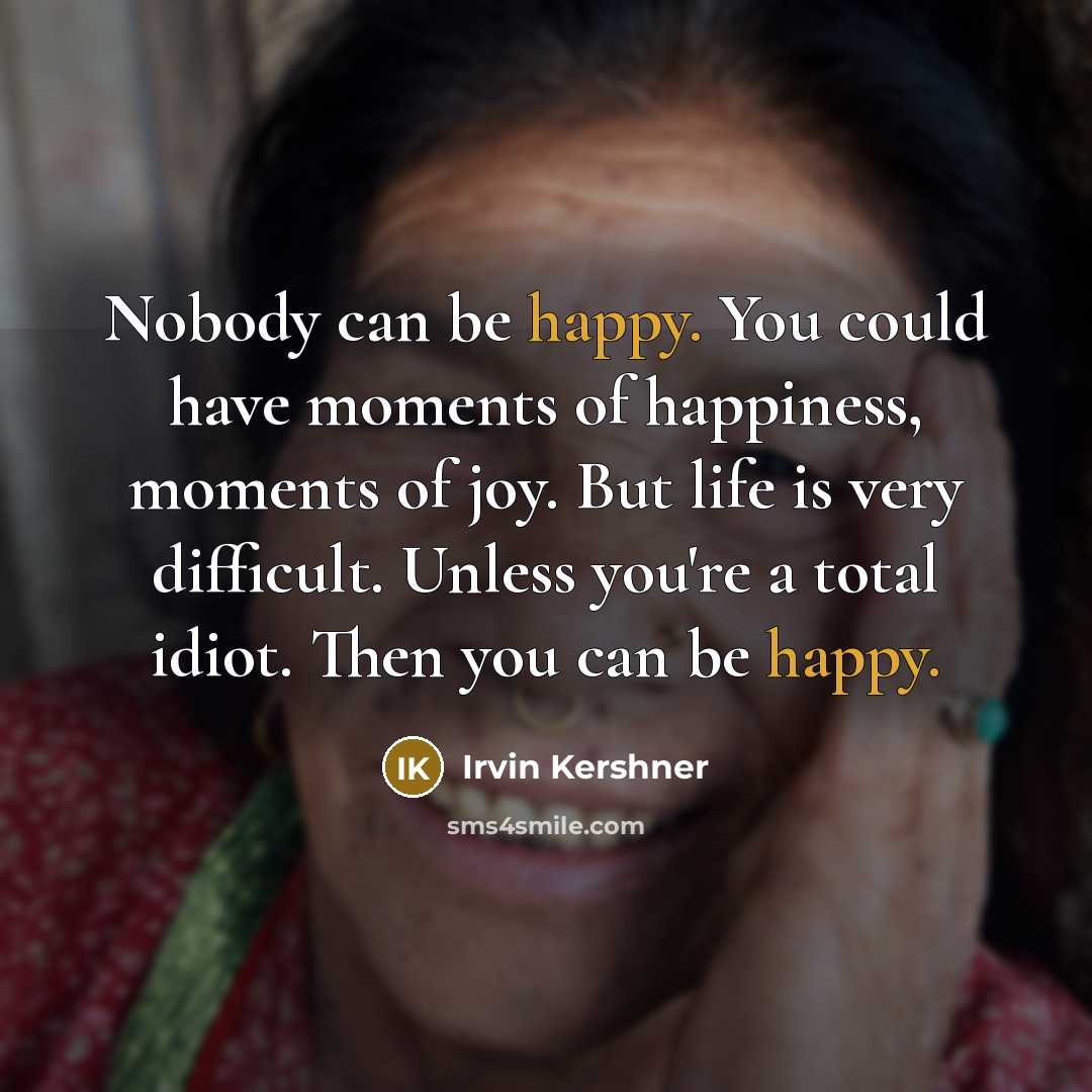 “Nobody can be happy. You could have moments of happiness, moments of joy. But life is very difficult. Unless you're a total idiot. Then you can be happy.” quote by Irvin Kershner