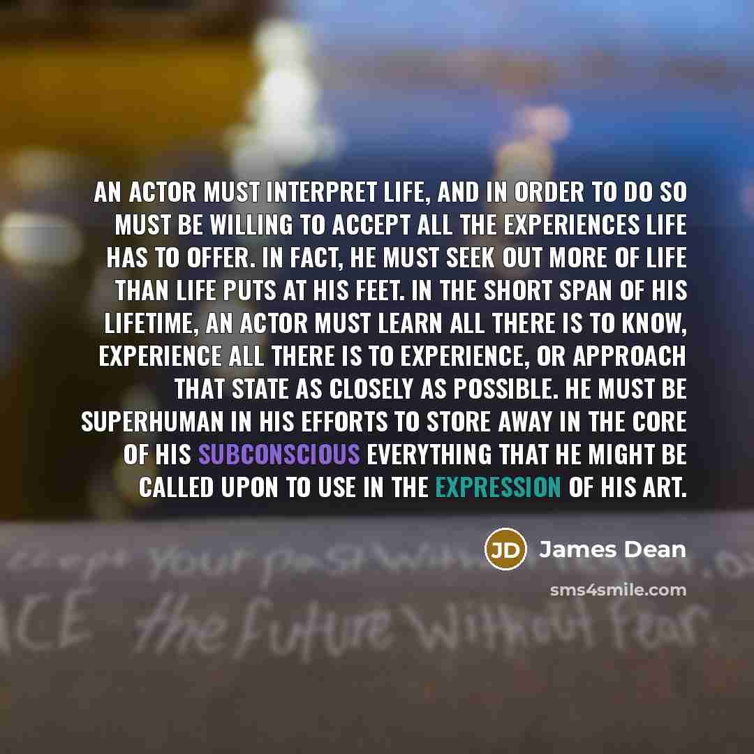“An actor must interpret life, and in order to do so must be willing to accept all the experiences life has to offer. In fact, he must seek out more of life than life puts at his feet. In the short span of his lifetime, an actor must learn all there is to know, experience all there is to…” quote by James Dean