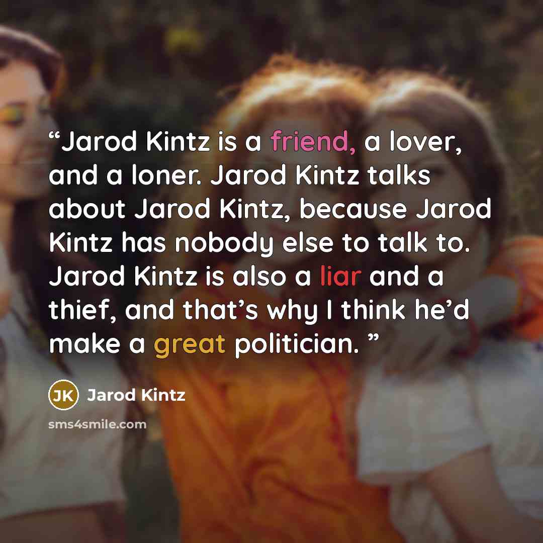 “Jarod Kintz is a friend, a lover, and a loner. Jarod Kintz talks about Jarod Kintz, because Jarod Kintz has nobody else to talk to. Jarod Kintz is also a liar and a thief, and that’s why I think he’d make a great politician.” quote by Jarod Kintz