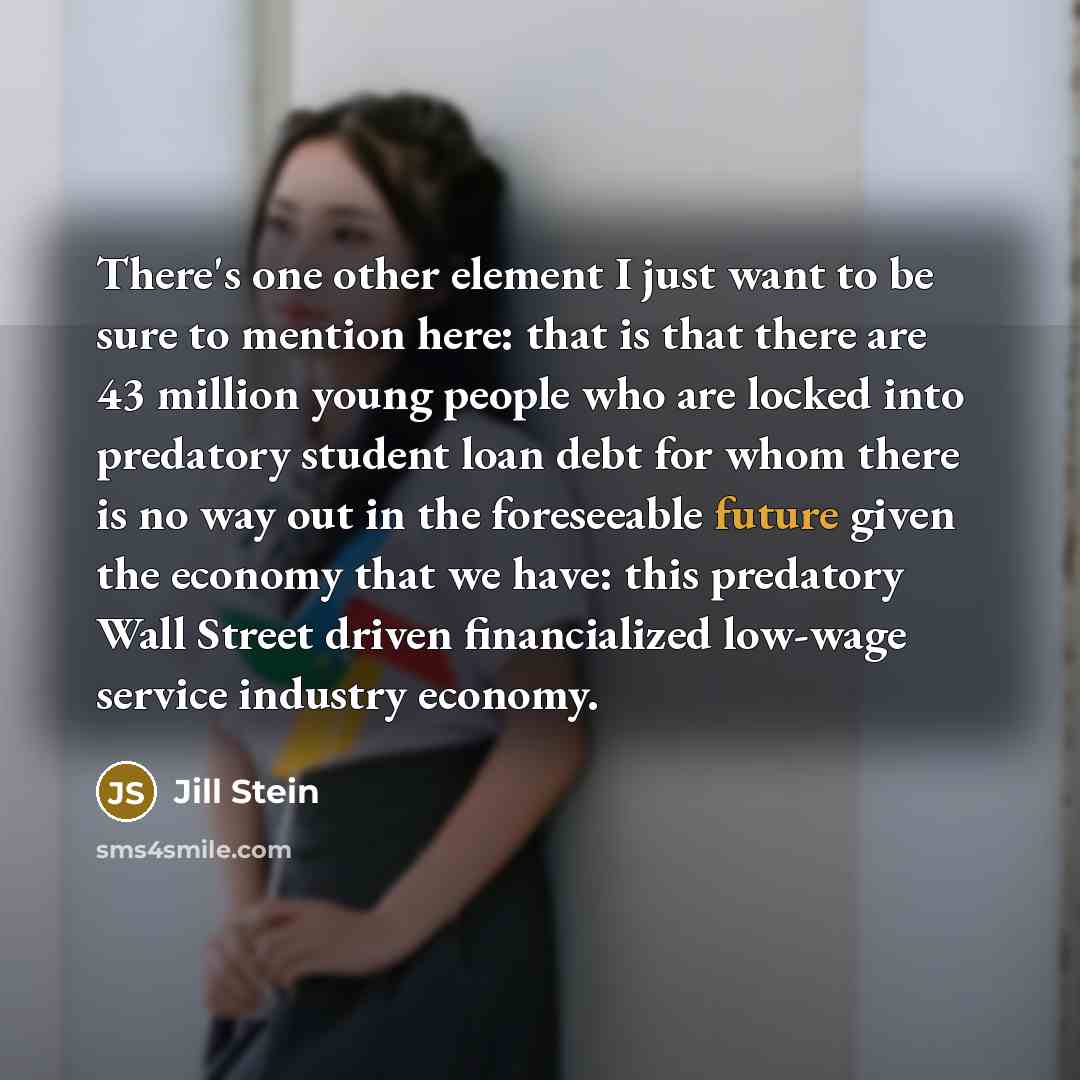 “There's one other element I just want to be sure to mention here: that is that there are 43 million young people who are locked into predatory student loan debt for whom there is no way out in the foreseeable future given the economy that we have: this predatory Wall Street driven financialized…” quote by Jill Stein