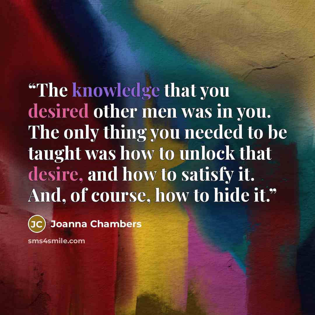 “The knowledge that you desired other men was in you. The only thing you needed to be taught was how to unlock that desire, and how to satisfy it. And, of course, how to hide it.” quote by Joanna Chambers