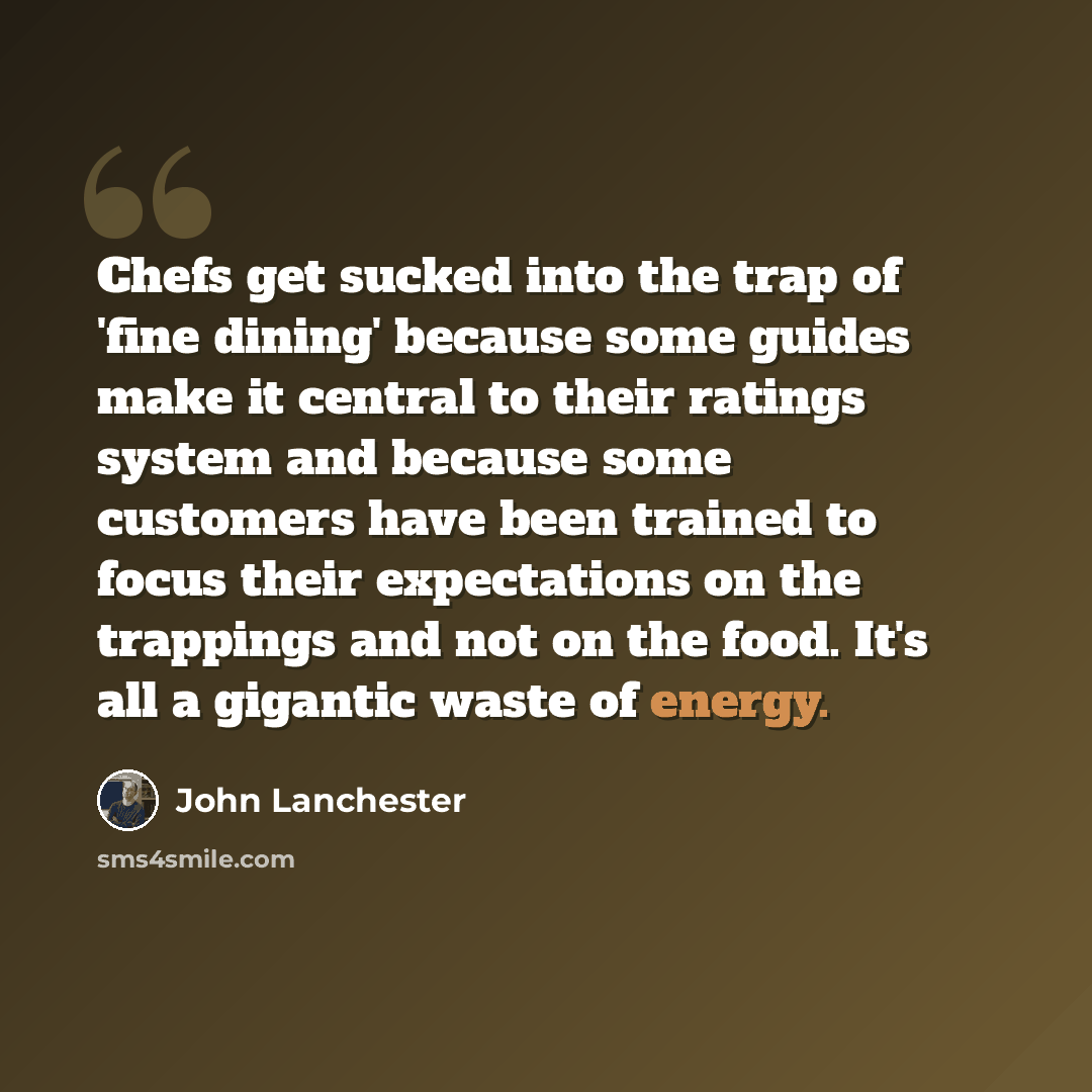 “Chefs get sucked into the trap of 'fine dining' because some guides make it central to their ratings system and because some customers have been trained to focus their expectations on the trappings and not on the food. It's all a gigantic waste of energy.” quote by John Lanchester
