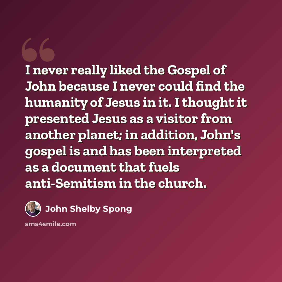 “I never really liked the Gospel of John because I never could find the humanity of Jesus in it. I thought it presented Jesus as a visitor from another planet; in addition, John's gospel is and has been interpreted as a document that fuels anti-Semitism in the church.” quote by John Shelby Spong
