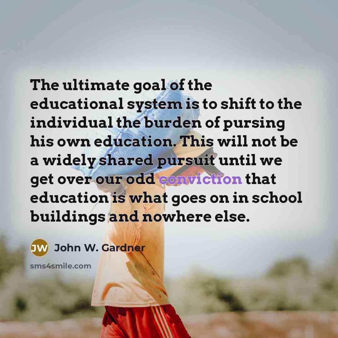 “The ultimate goal of the educational system is to shift to the individual the burden of pursing his own education. This will not be a widely shared pursuit until we get over our odd conviction that education is what goes on in school buildings and nowhere else.” quote by John W. Gardner
