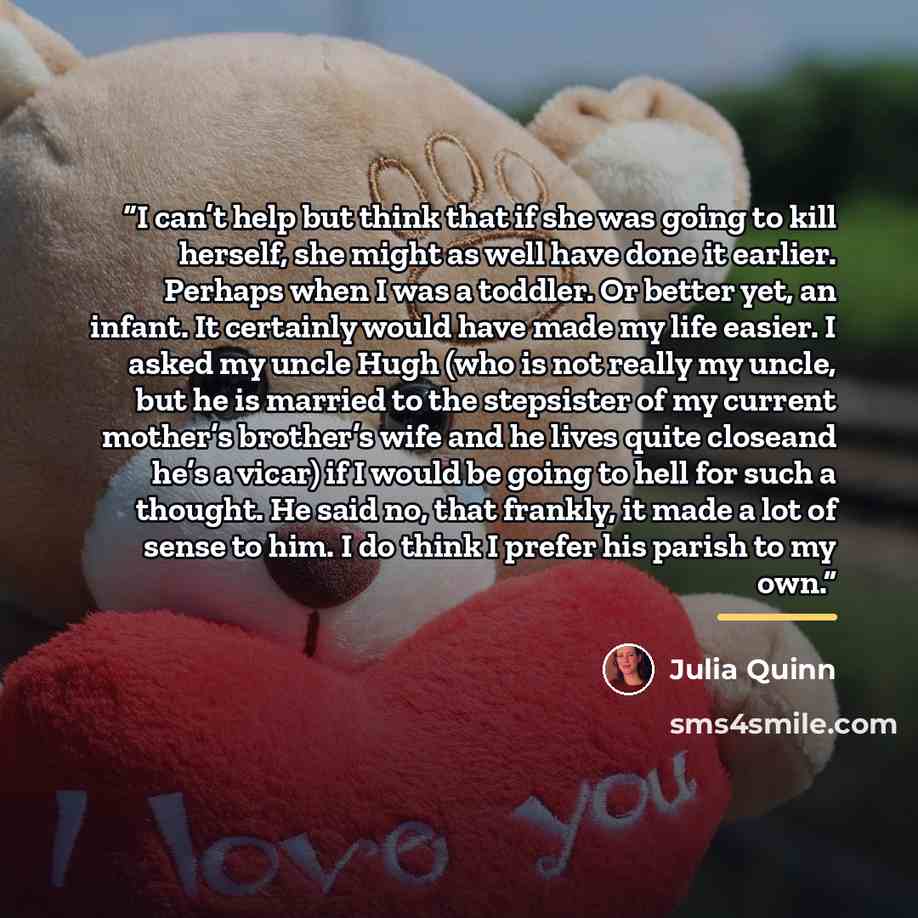 “I can’t help but think that if she was going to kill herself, she might as well have done it earlier. Perhaps when I was a toddler. Or better yet, an infant. It certainly would have made my life easier. I asked my uncle Hugh (who is not really my uncle, but he is married to the stepsister of my…” quote by Julia Quinn