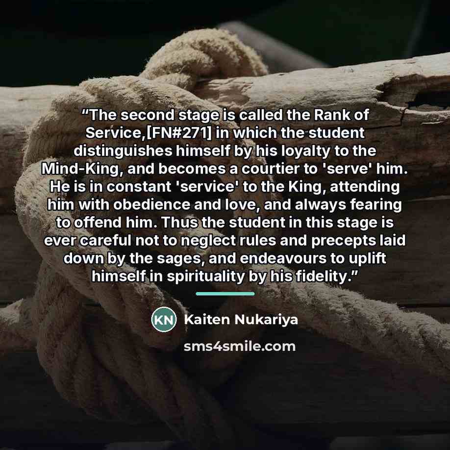 “The second stage is called the Rank of Service,[FN#271] in which the student distinguishes himself by his loyalty to the Mind-King, and becomes a courtier to 'serve' him. He is in constant 'service' to the King, attending him with obedience and love, and always fearing to offend him. Thus the…” quote by Kaiten Nukariya