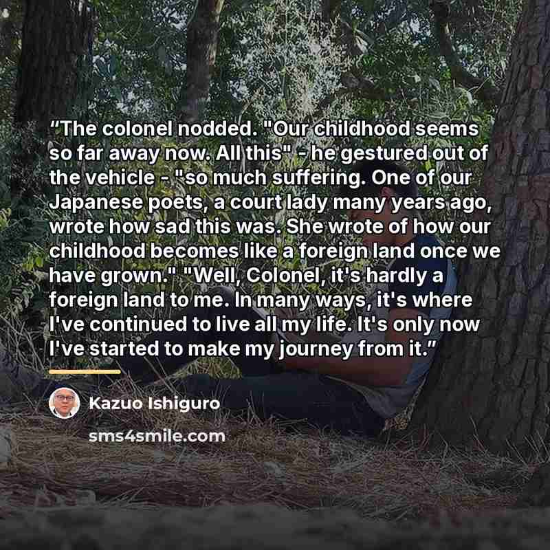 “The colonel nodded. "Our childhood seems so far away now. All this" - he gestured out of the vehicle - "so much suffering. One of our Japanese poets, a court lady many years ago, wrote how sad this was. She wrote of how our childhood becomes like a foreign land once we have grown." "Well, Colonel…” quote by Kazuo Ishiguro
