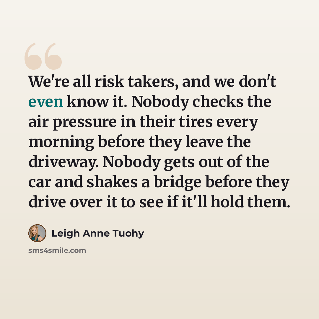 “We're all risk takers, and we don't even know it. Nobody checks the air pressure in their tires every morning before they leave the driveway. Nobody gets out of the car and shakes a bridge before they drive over it to see if it'll hold them.” quote by Leigh Anne Tuohy