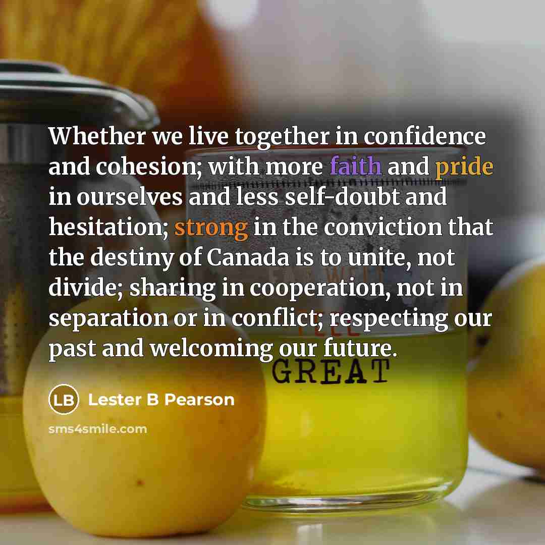 “Whether we live together in confidence and cohesion; with more faith and pride in ourselves and less self-doubt and hesitation; strong in the conviction that the destiny of Canada is to unite, not divide; sharing in cooperation, not in separation or in conflict; respecting our past and welcoming…” quote by Lester B Pearson