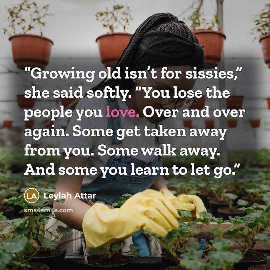 “Growing old isn’t for sissies,” she said softly. “You lose the people you love. Over and over again. Some get taken away from you. Some walk away. And some you learn to let go.” quote by Leylah Attar