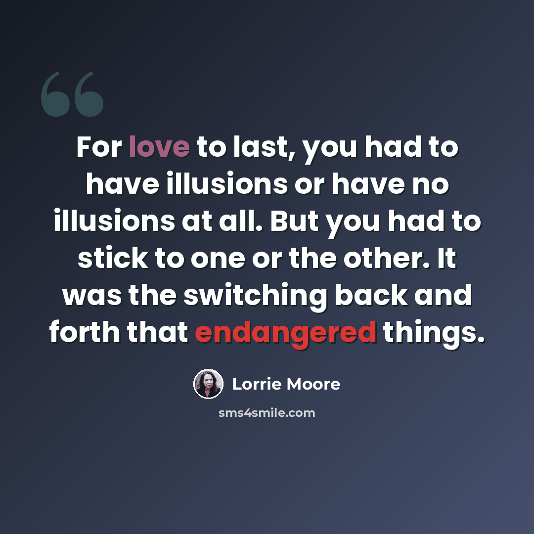 “For love to last, you had to have illusions or have no illusions at all. But you had to stick to one or the other. It was the switching back and forth that endangered things.” quote by Lorrie Moore