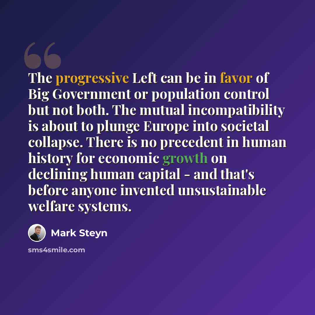 “The progressive Left can be in favor of Big Government or population control but not both. The mutual incompatibility is about to plunge Europe into societal collapse. There is no precedent in human history for economic growth on declining human capital - and that's before anyone invented…” quote by Mark Steyn