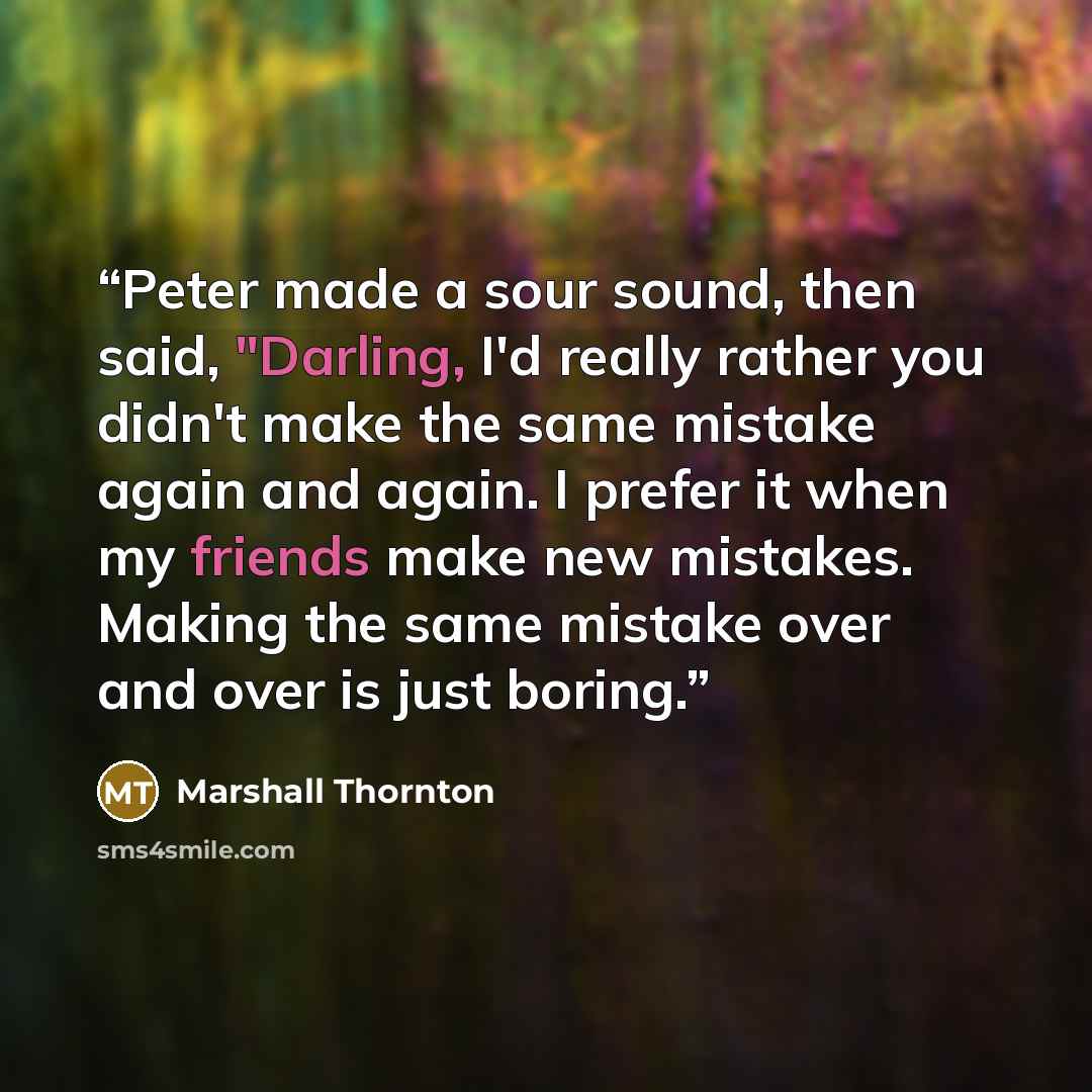 “Peter made a sour sound, then said, "Darling, I'd really rather you didn't make the same mistake again and again. I prefer it when my friends make new mistakes. Making the same mistake over and over is just boring.” quote by Marshall Thornton