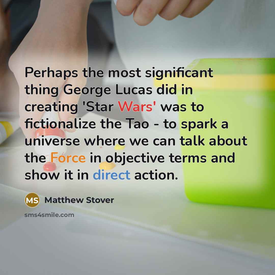 “Perhaps the most significant thing George Lucas did in creating 'Star Wars' was to fictionalize the Tao - to spark a universe where we can talk about the Force in objective terms and show it in direct action.” quote by Matthew Stover