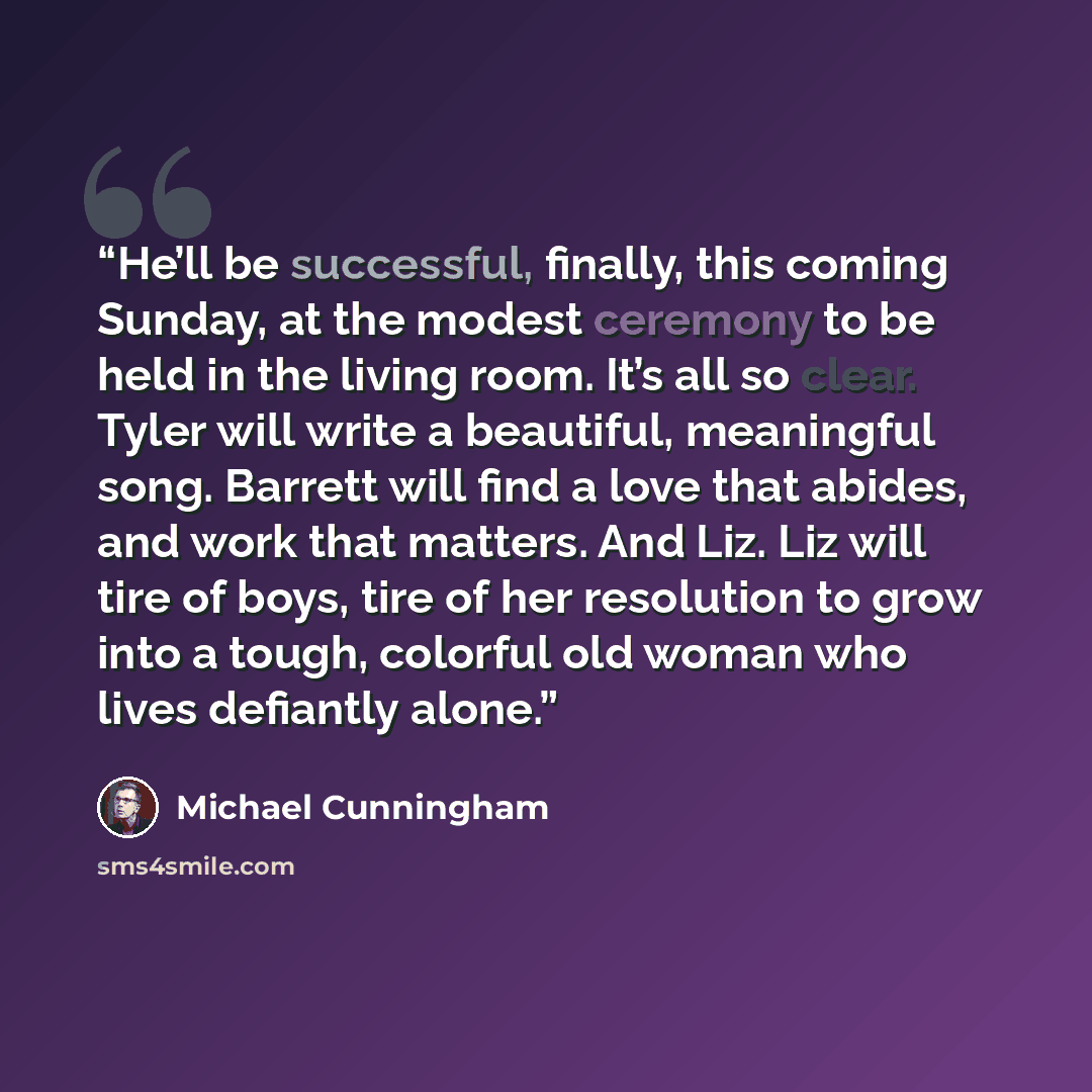 “He’ll be successful, finally, this coming Sunday, at the modest ceremony to be held in the living room. It’s all so clear. Tyler will write a beautiful, meaningful song. Barrett will find a love that abides, and work that matters. And Liz. Liz will tire of boys, tire of her resolution to grow into…” quote by Michael Cunningham