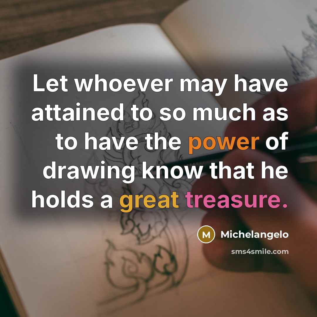 “Let whoever may have attained to so much as to have the power of drawing know that he holds a great treasure.” quote by Michelangelo