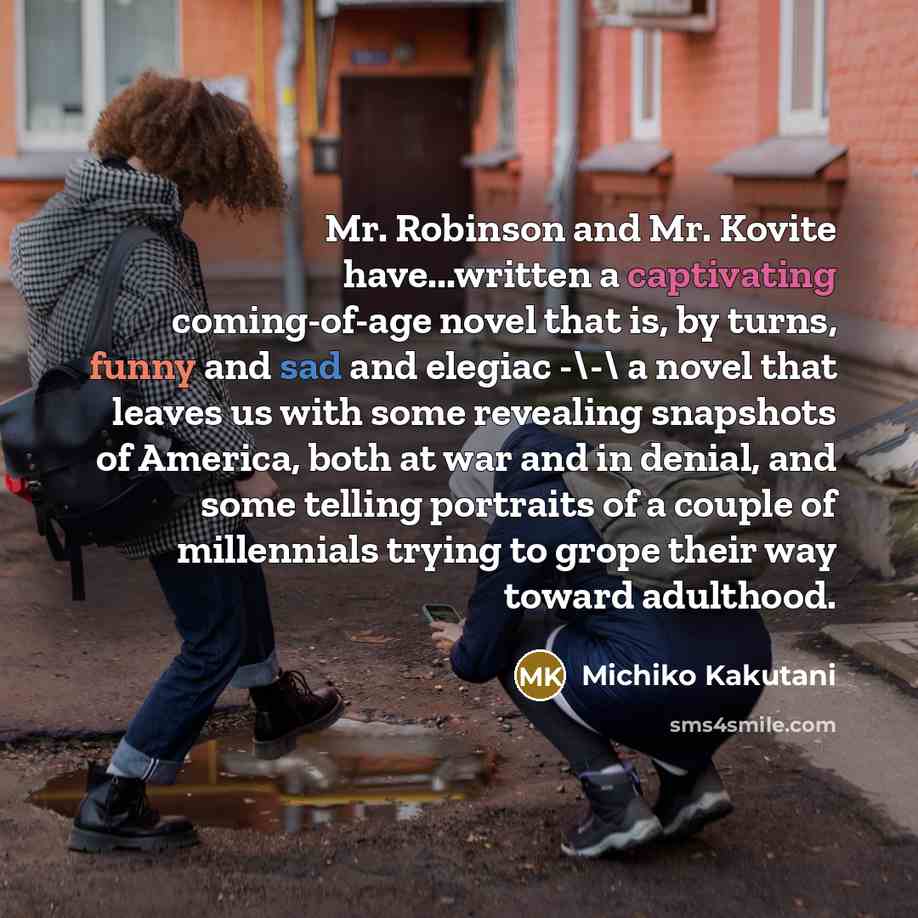 “Mr. Robinson and Mr. Kovite have...written a captivating coming-of-age novel that is, by turns, funny and sad and elegiac -\-\ a novel that leaves us with some revealing snapshots of America, both at war and in denial, and some telling portraits of a couple of millennials trying to grope their way…” quote by Michiko Kakutani