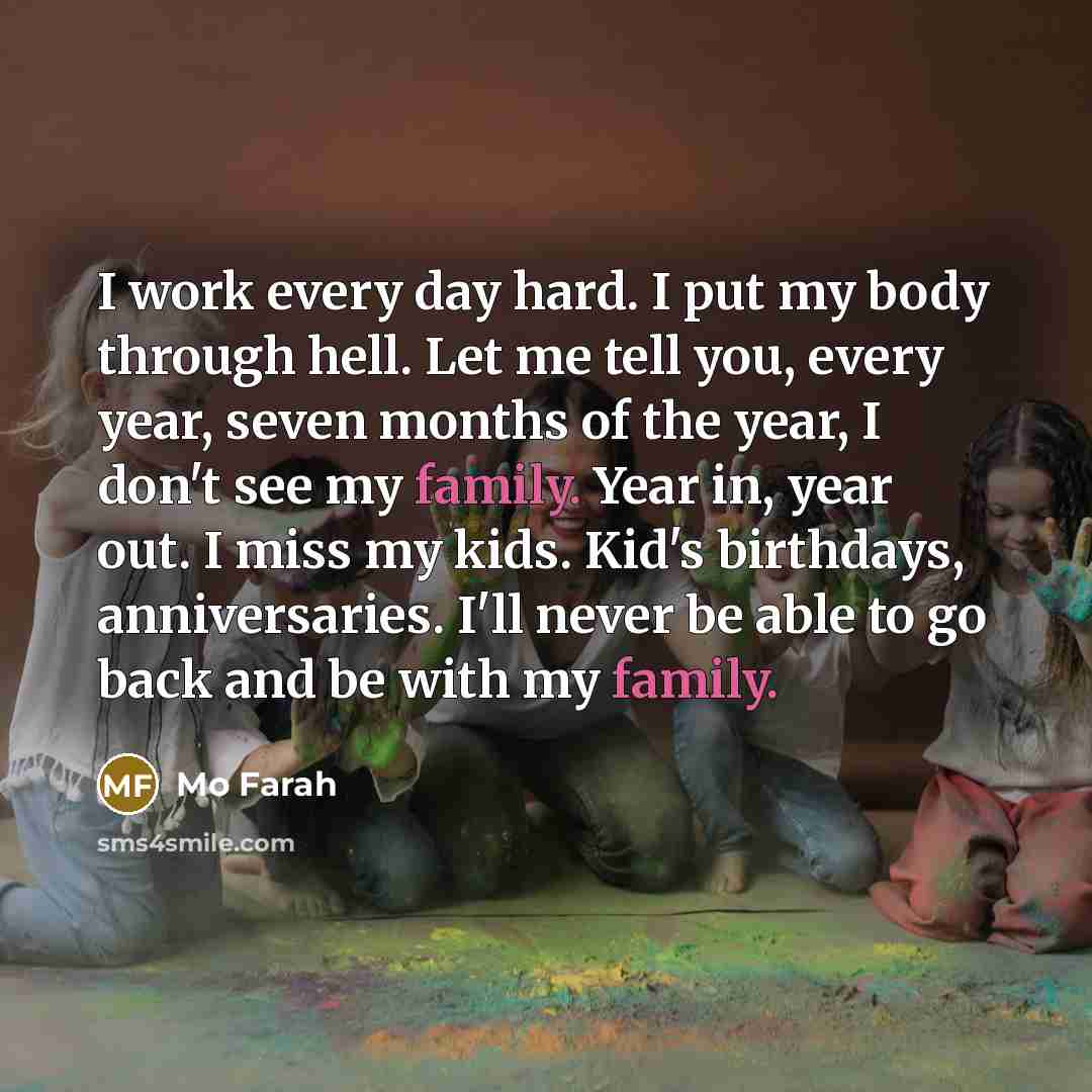 “I work every day hard. I put my body through hell. Let me tell you, every year, seven months of the year, I don't see my family. Year in, year out. I miss my kids. Kid's birthdays, anniversaries. I'll never be able to go back and be with my family.” quote by Mo Farah