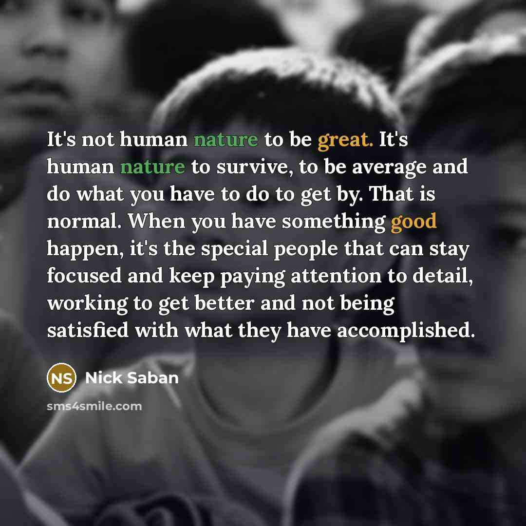 “It's not human nature to be great. It's human nature to survive, to be average and do what you have to do to get by. That is normal. When you have something good happen, it's the special people that can stay focused and keep paying attention to detail, working to get better and not being satisfied…” quote by Nick Saban