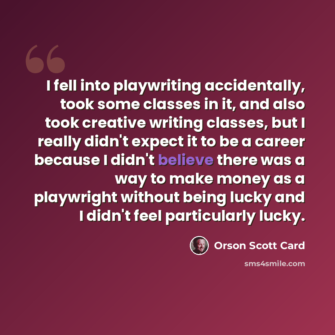 “I fell into playwriting accidentally, took some classes in it, and also took creative writing classes, but I really didn't expect it to be a career because I didn't believe there was a way to make money as a playwright without being lucky and I didn't feel particularly lucky.” quote by Orson Scott Card