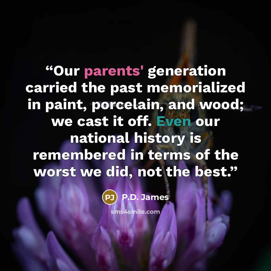 “Our parents' generation carried the past memorialized in paint, porcelain, and wood; we cast it off. Even our national history is remembered in terms of the worst we did, not the best.” quote by P.D. James