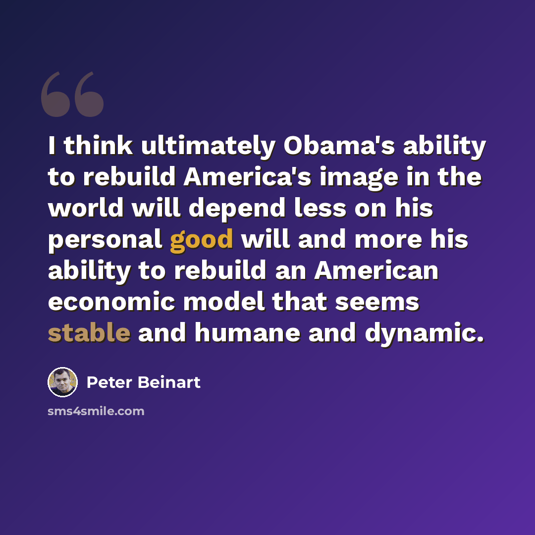 “I think ultimately Obama's ability to rebuild America's image in the world will depend less on his personal good will and more his ability to rebuild an American economic model that seems stable and humane and dynamic.” quote by Peter Beinart